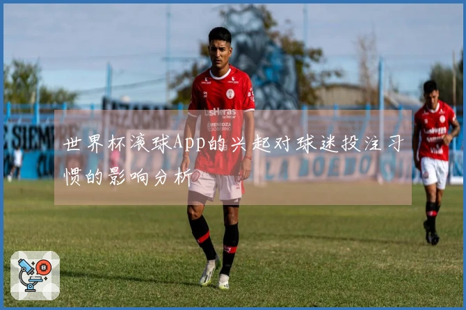 世界杯滚球App的兴起对球迷投注习惯的影响分析