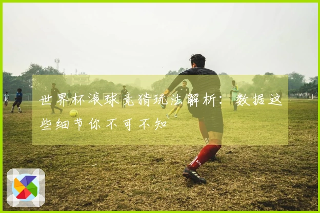 世界杯滚球竞猜玩法解析：数据这些细节你不可不知